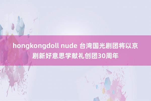 hongkongdoll nude 台湾国光剧团将以京剧新好意思学献礼创团30周年