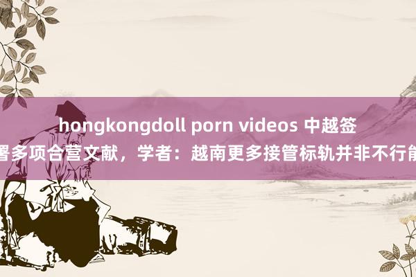 hongkongdoll porn videos 中越签署多项合营文献，学者：越南更多接管标轨并非不行能