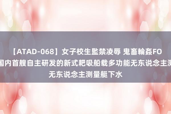 【ATAD-068】女子校生監禁凌辱 鬼畜輪姦FOREVER2 国内首艘自主研发的新式耙吸船载多功能无东说念主测量艇下水