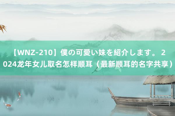 【WNZ-210】僕の可愛い妹を紹介します。 2024龙年女儿取名怎样顺耳（最新顺耳的名字共享）