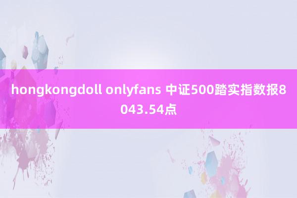 hongkongdoll onlyfans 中证500踏实指数报8043.54点