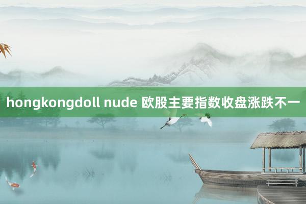 hongkongdoll nude 欧股主要指数收盘涨跌不一