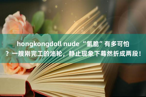 hongkongdoll nude “氢脆”有多可怕？一艘刚完工的油轮，静止现象下蓦然折成两段！