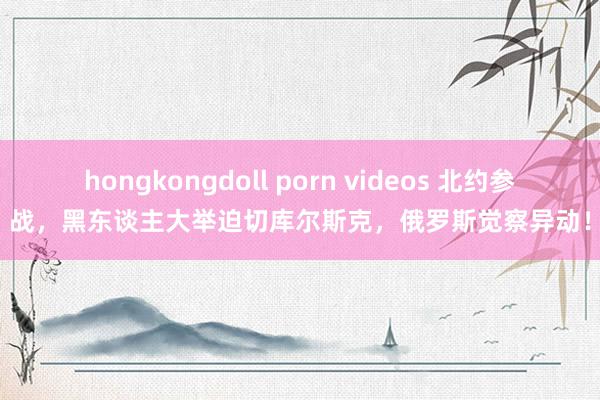 hongkongdoll porn videos 北约参战，黑东谈主大举迫切库尔斯克，俄罗斯觉察异动！