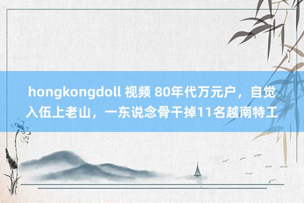 hongkongdoll 视频 80年代万元户，自觉入伍上老山，一东说念骨干掉11名越南特工