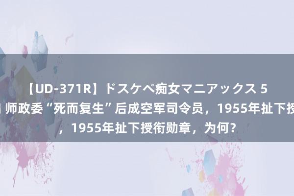 【UD-371R】ドスケベ痴女マニアックス 5 女教師＆女医編 师政委“死而复生”后成空军司令员，1955年扯下授衔勋章，为何？