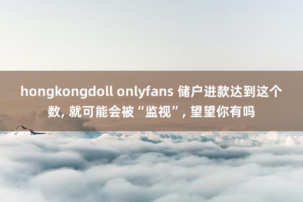 hongkongdoll onlyfans 储户进款达到这个数, 就可能会被“监视”, 望望你有吗