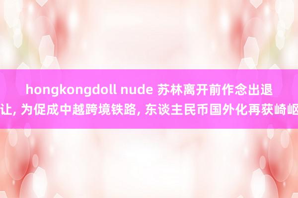 hongkongdoll nude 苏林离开前作念出退让, 为促成中越跨境铁路, 东谈主民币国外化再获崎岖