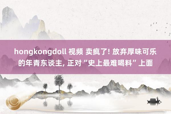 hongkongdoll 视频 卖疯了! 放弃厚味可乐的年青东谈主, 正对“史上最难喝料”上面