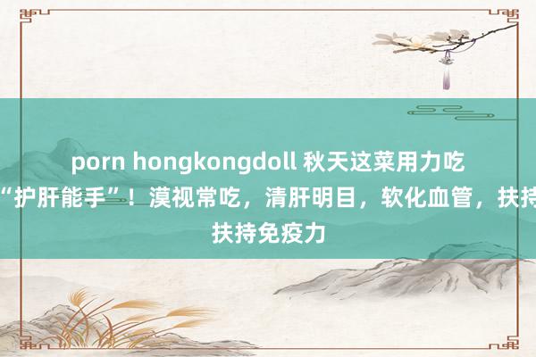 porn hongkongdoll 秋天这菜用力吃，它是“护肝能手”！漠视常吃，清肝明目，软化血管，扶持免疫力