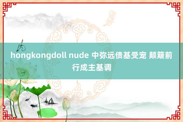 hongkongdoll nude 中弥远债基受宠 颠簸前行成主基调