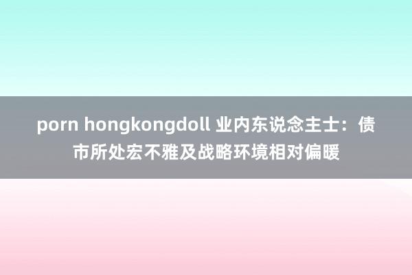 porn hongkongdoll 业内东说念主士：债市所处宏不雅及战略环境相对偏暖