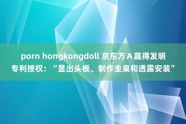 porn hongkongdoll 京东方Ａ赢得发明专利授权：“显出头板、制作圭臬和透露安装”