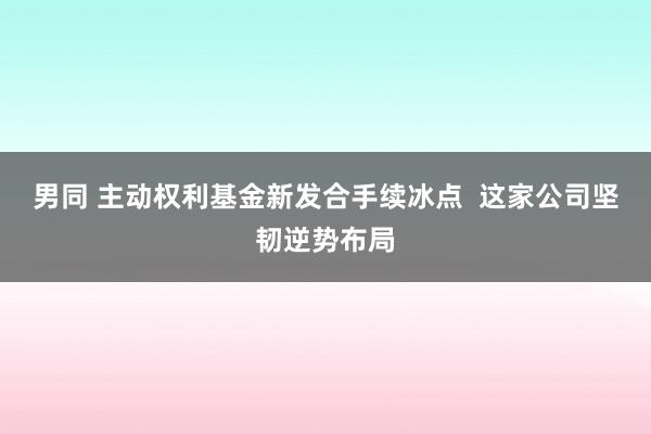 男同 主动权利基金新发合手续冰点  这家公司坚韧逆势布局