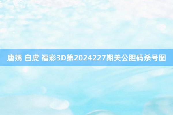 唐嫣 白虎 福彩3D第2024227期关公胆码杀号图