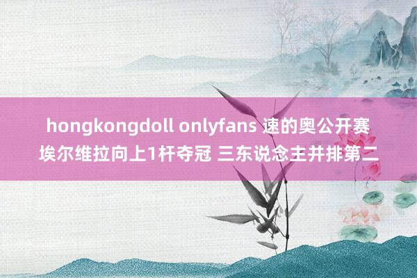 hongkongdoll onlyfans 速的奥公开赛埃尔维拉向上1杆夺冠 三东说念主并排第二