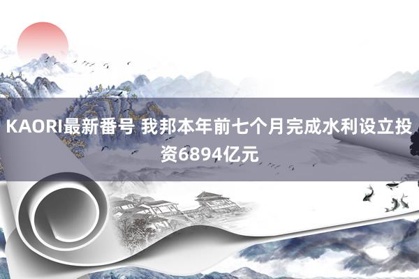 KAORI最新番号 我邦本年前七个月完成水利设立投资6894亿元