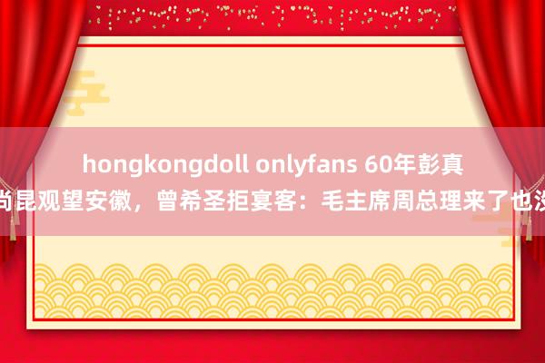 hongkongdoll onlyfans 60年彭真杨尚昆观望安徽，曾希圣拒宴客：毛主席周总理来了也没请