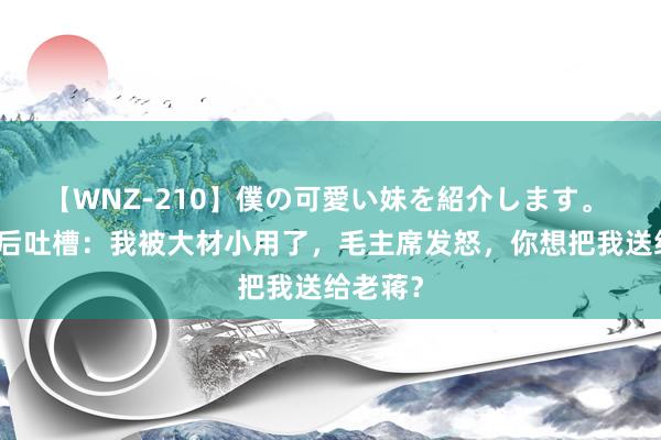 【WNZ-210】僕の可愛い妹を紹介します。 陈赓酒后吐槽：我被大材小用了，毛主席发怒，你想把我送给老蒋？