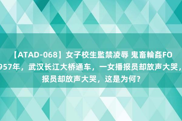 【ATAD-068】女子校生監禁凌辱 鬼畜輪姦FOREVER2 1957年，武汉长江大桥通车，一女播报员却放声大哭，这是为何？