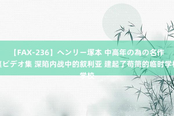 【FAX-236】ヘンリー塚本 中高年の為の名作裏ビデオ集 深陷内战中的叙利亚 建起了苟简的临时学校