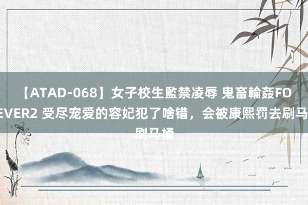 【ATAD-068】女子校生監禁凌辱 鬼畜輪姦FOREVER2 受尽宠爱的容妃犯了啥错，会被康熙罚去刷马桶