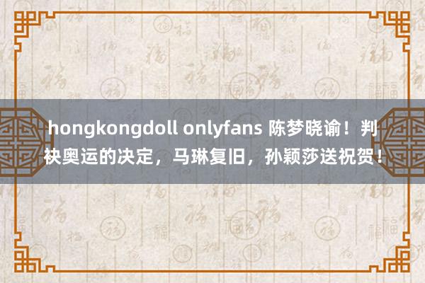 hongkongdoll onlyfans 陈梦晓谕！判袂奥运的决定，马琳复旧，孙颖莎送祝贺！