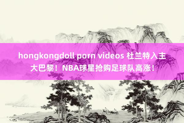 hongkongdoll porn videos 杜兰特入主大巴黎！NBA球星抢购足球队高涨！