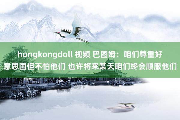 hongkongdoll 视频 巴图姆：咱们尊重好意思国但不怕他们 也许将来某天咱们终会顺服他们