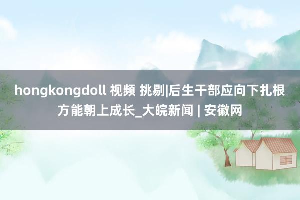 hongkongdoll 视频 挑剔|后生干部应向下扎根方能朝上成长_大皖新闻 | 安徽网