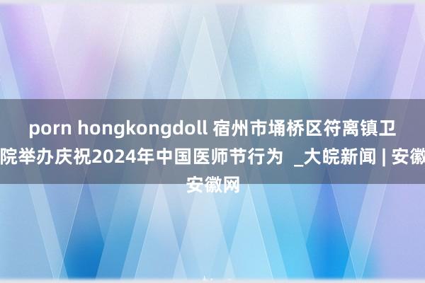 porn hongkongdoll 宿州市埇桥区符离镇卫生院举办庆祝2024年中国医师节行为  _大皖新闻 | 安徽网