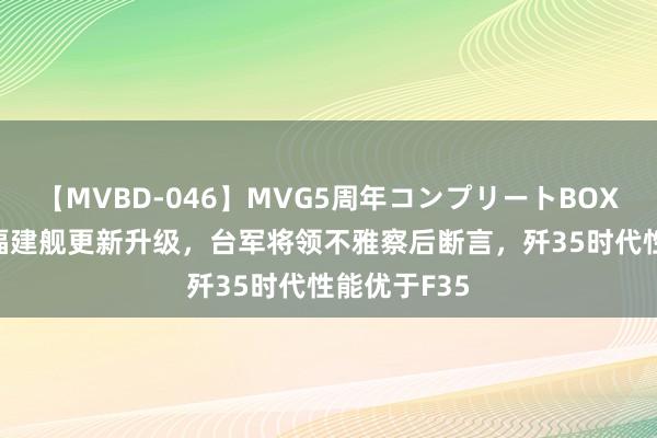 【MVBD-046】MVG5周年コンプリートBOX ゴールド 福建舰更新升级，台军将领不雅察后断言，歼35时代性能优于F35