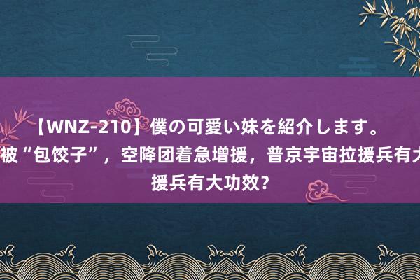 【WNZ-210】僕の可愛い妹を紹介します。 俄军反被“包饺子”，空降团着急增援，普京宇宙拉援兵有大功效？