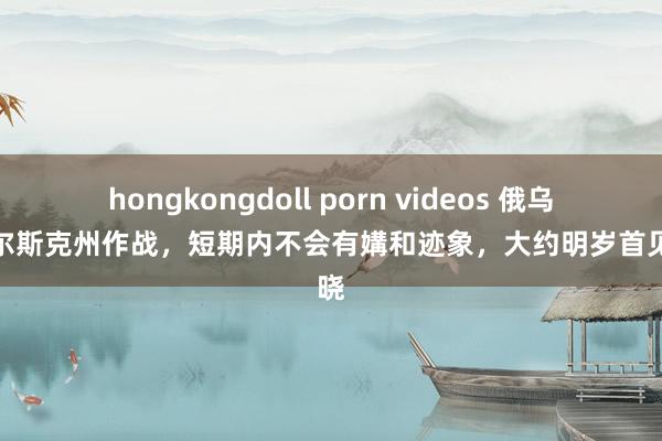 hongkongdoll porn videos 俄乌在库尔斯克州作战，短期内不会有媾和迹象，大约明岁首见分晓