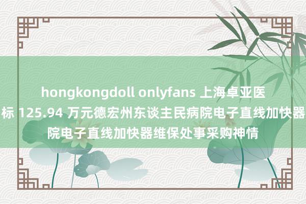 hongkongdoll onlyfans 上海卓亚医疗科技有限公司中标 125.94 万元德宏州东谈主民病院电子直线加快器维保处事采购神情