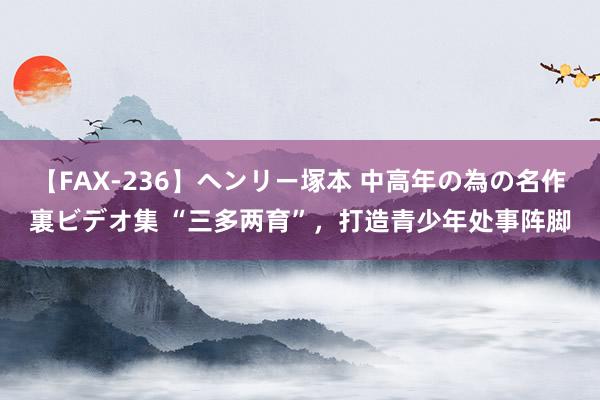 【FAX-236】ヘンリー塚本 中高年の為の名作裏ビデオ集 “三多两育”，打造青少年处事阵脚