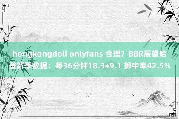 hongkongdoll onlyfans 合理？BBR展望哈登新季数据：每36分钟18.3+9.1 掷中率42.5%