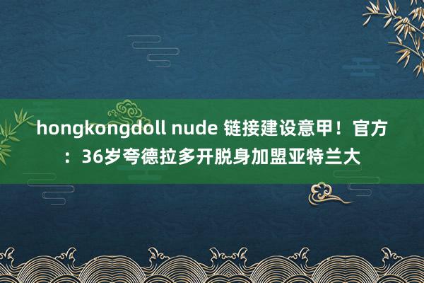 hongkongdoll nude 链接建设意甲！官方：36岁夸德拉多开脱身加盟亚特兰大