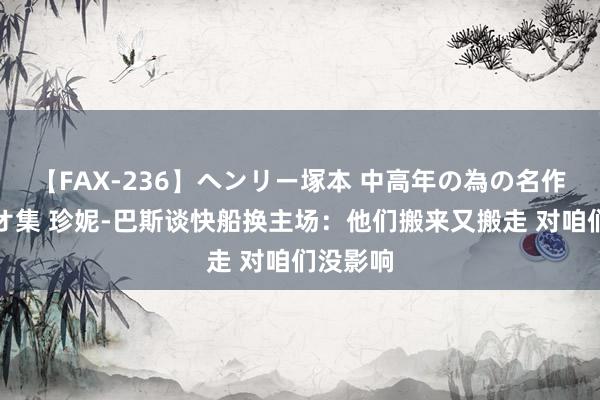 【FAX-236】ヘンリー塚本 中高年の為の名作裏ビデオ集 珍妮-巴斯谈快船换主场：他们搬来又搬走 对咱们没影响