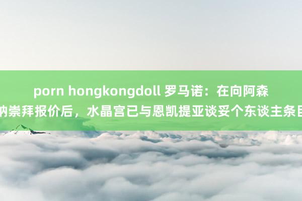 porn hongkongdoll 罗马诺：在向阿森纳崇拜报价后，水晶宫已与恩凯提亚谈妥个东谈主条目